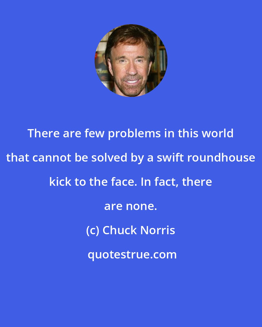 Chuck Norris: There are few problems in this world that cannot be solved by a swift roundhouse kick to the face. In fact, there are none.