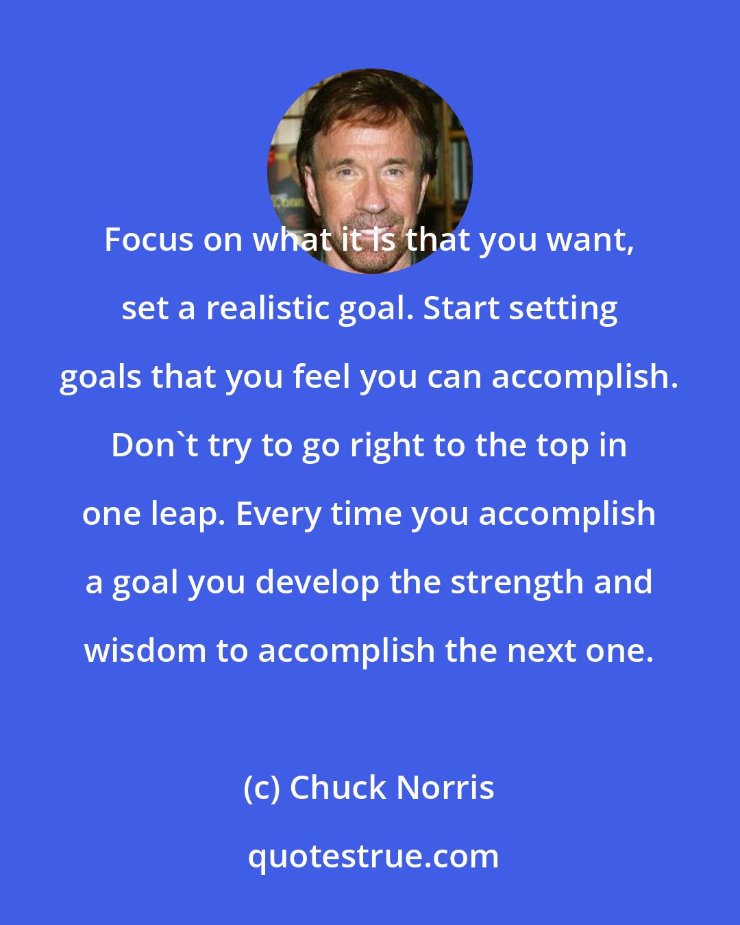 Chuck Norris: Focus on what it is that you want, set a realistic goal. Start setting goals that you feel you can accomplish. Don't try to go right to the top in one leap. Every time you accomplish a goal you develop the strength and wisdom to accomplish the next one.