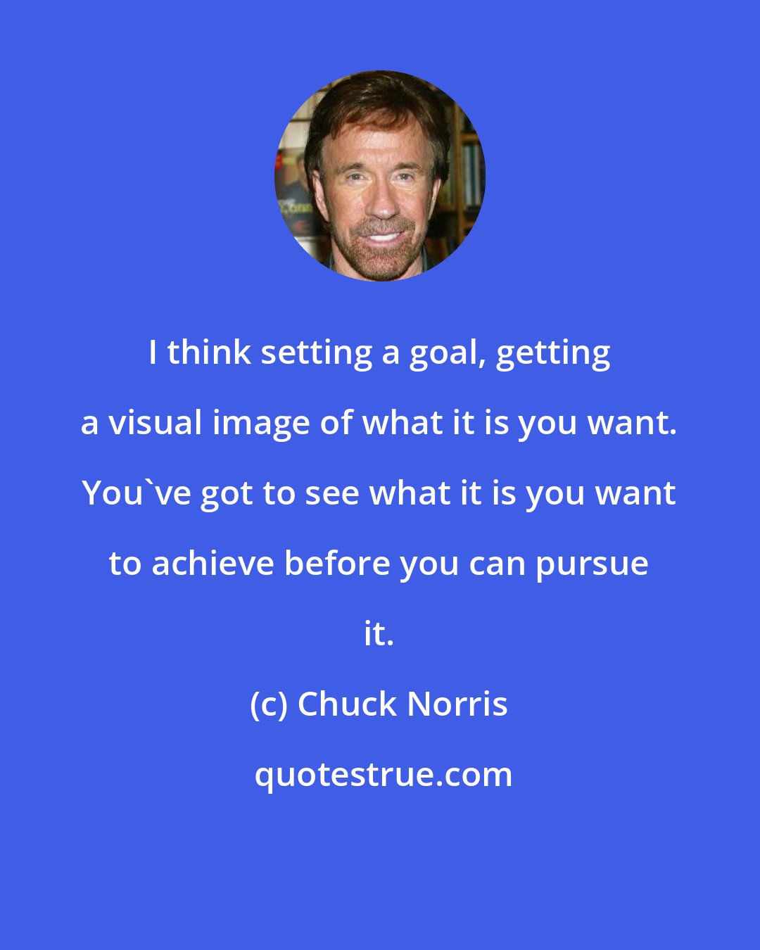 Chuck Norris: I think setting a goal, getting a visual image of what it is you want. You've got to see what it is you want to achieve before you can pursue it.