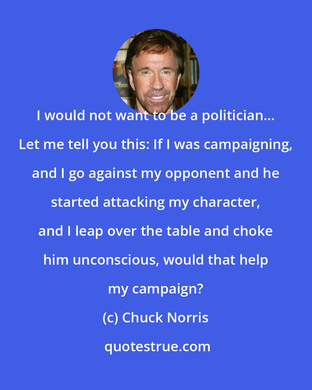 Chuck Norris: I would not want to be a politician... Let me tell you this: If I was campaigning, and I go against my opponent and he started attacking my character, and I leap over the table and choke him unconscious, would that help my campaign?