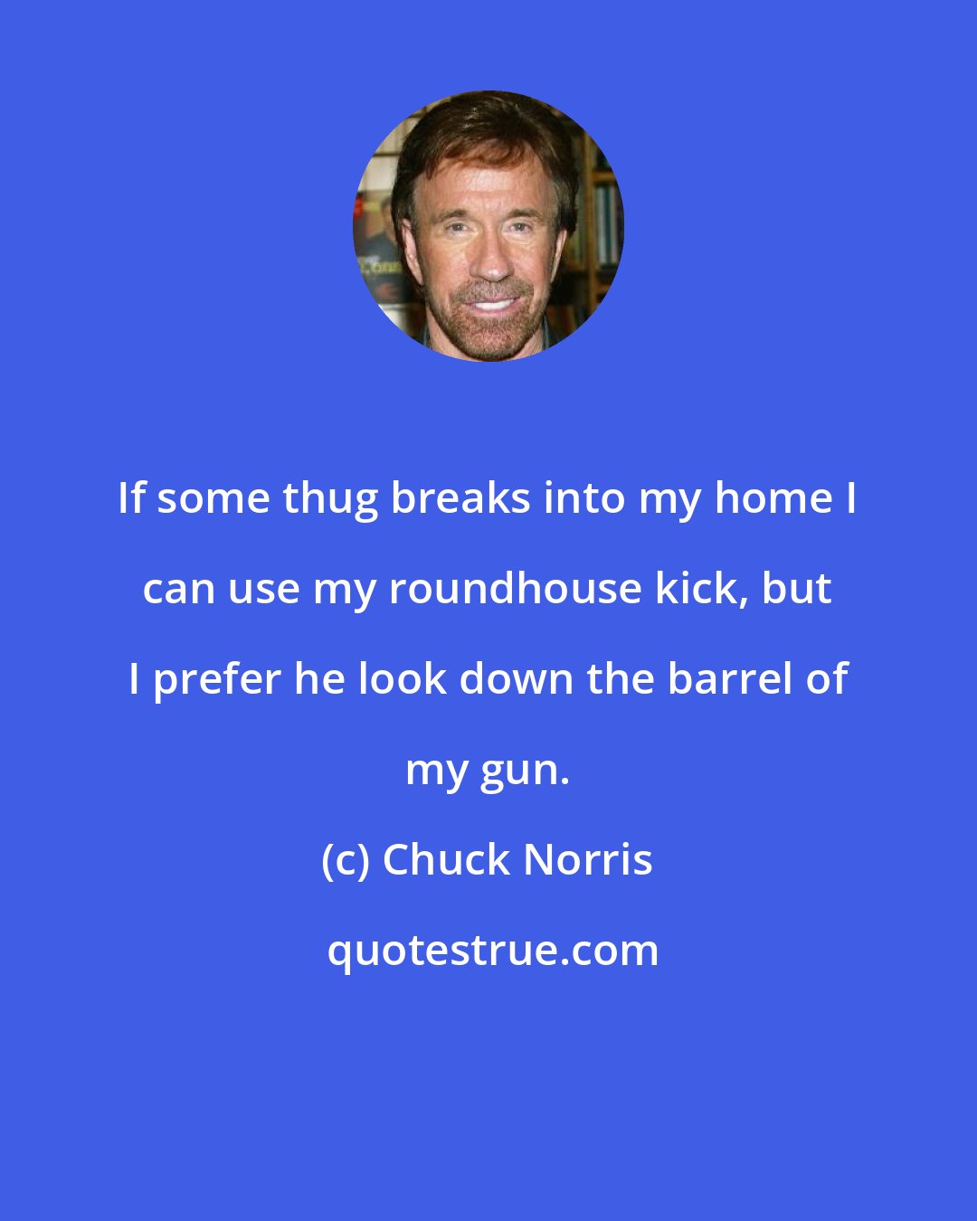 Chuck Norris: If some thug breaks into my home I can use my roundhouse kick, but I prefer he look down the barrel of my gun.