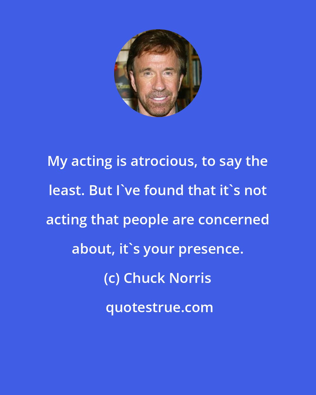 Chuck Norris: My acting is atrocious, to say the least. But I've found that it's not acting that people are concerned about, it's your presence.