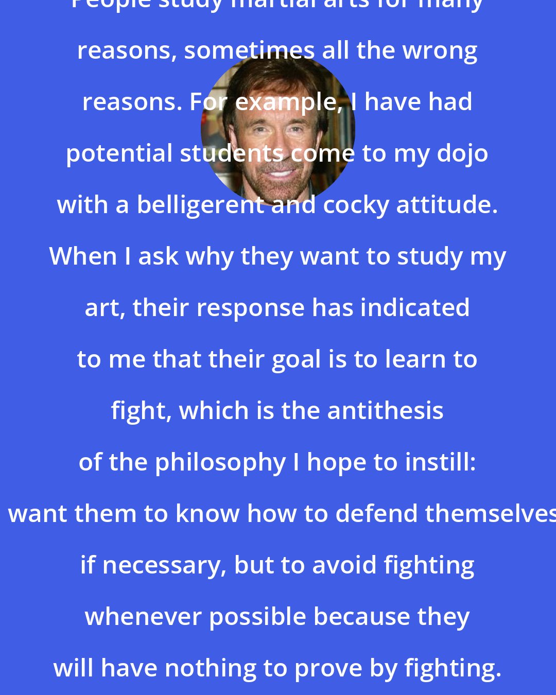 Chuck Norris: People study martial arts for many reasons, sometimes all the wrong reasons. For example, I have had potential students come to my dojo with a belligerent and cocky attitude. When I ask why they want to study my art, their response has indicated to me that their goal is to learn to fight, which is the antithesis of the philosophy I hope to instill: I want them to know how to defend themselves if necessary, but to avoid fighting whenever possible because they will have nothing to prove by fighting.