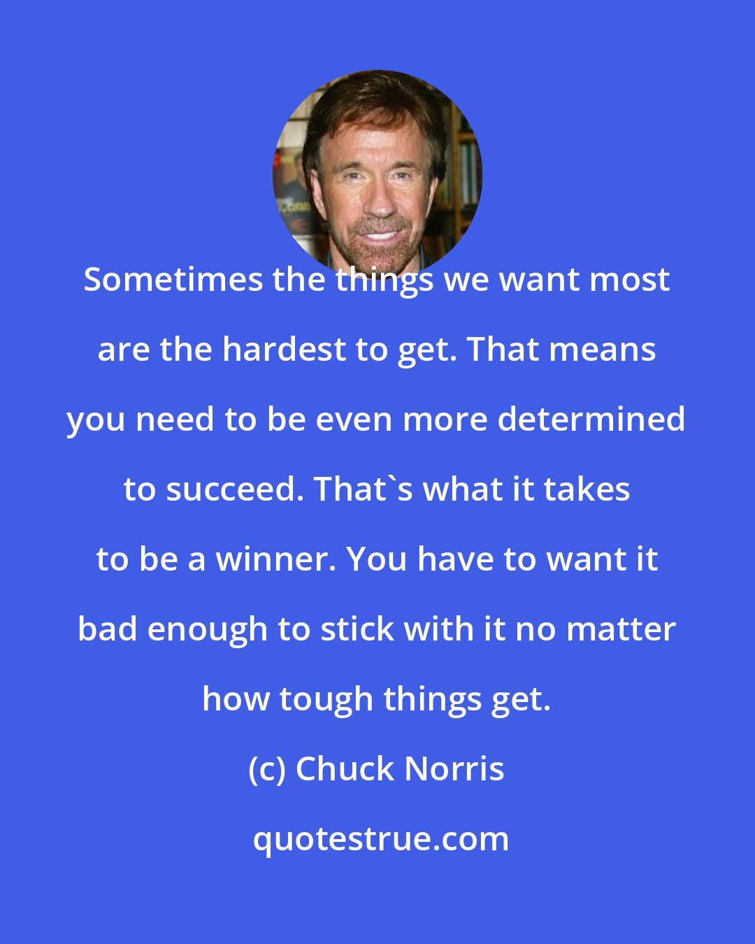 Chuck Norris: Sometimes the things we want most are the hardest to get. That means you need to be even more determined to succeed. That's what it takes to be a winner. You have to want it bad enough to stick with it no matter how tough things get.