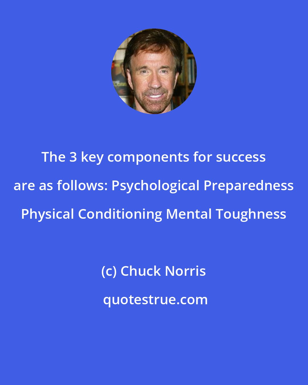 Chuck Norris: The 3 key components for success are as follows: Psychological Preparedness Physical Conditioning Mental Toughness