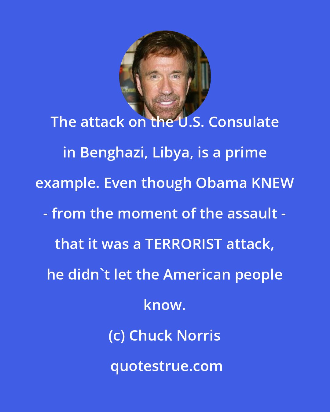 Chuck Norris: The attack on the U.S. Consulate in Benghazi, Libya, is a prime example. Even though Obama KNEW - from the moment of the assault - that it was a TERRORIST attack, he didn't let the American people know.