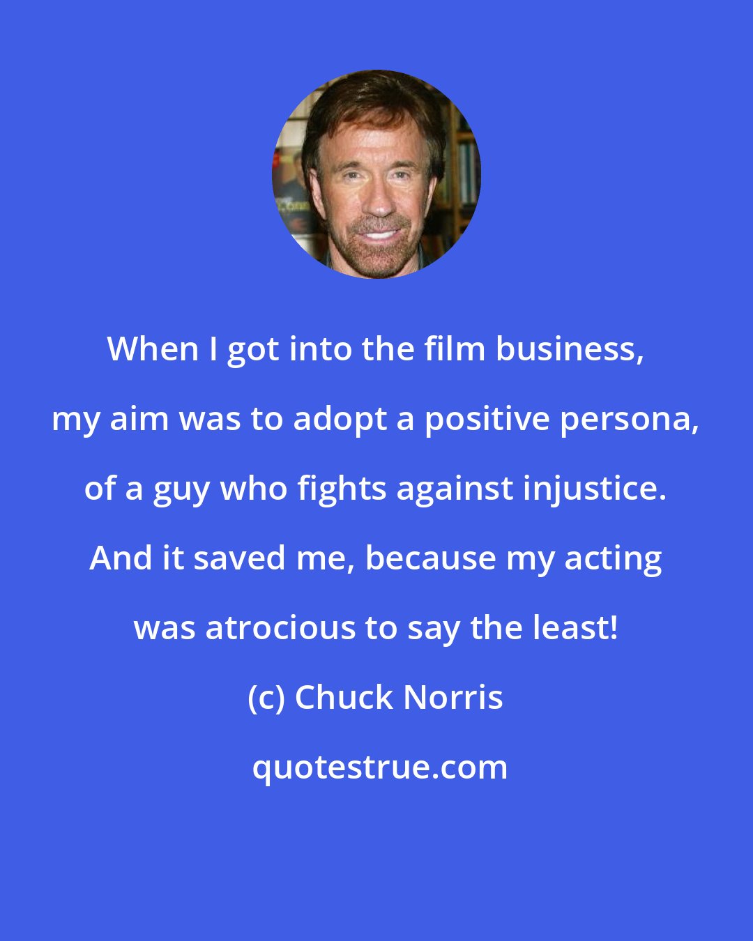 Chuck Norris: When I got into the film business, my aim was to adopt a positive persona, of a guy who fights against injustice. And it saved me, because my acting was atrocious to say the least!