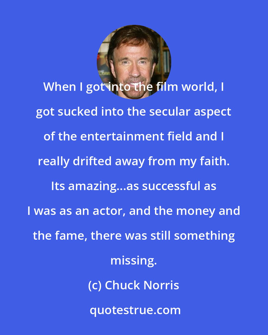 Chuck Norris: When I got into the film world, I got sucked into the secular aspect of the entertainment field and I really drifted away from my faith. Its amazing...as successful as I was as an actor, and the money and the fame, there was still something missing.