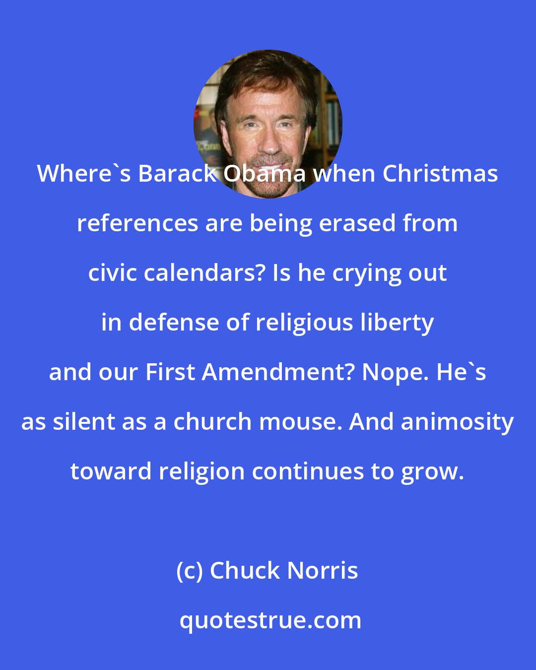 Chuck Norris: Where's Barack Obama when Christmas references are being erased from civic calendars? Is he crying out in defense of religious liberty and our First Amendment? Nope. He's as silent as a church mouse. And animosity toward religion continues to grow.