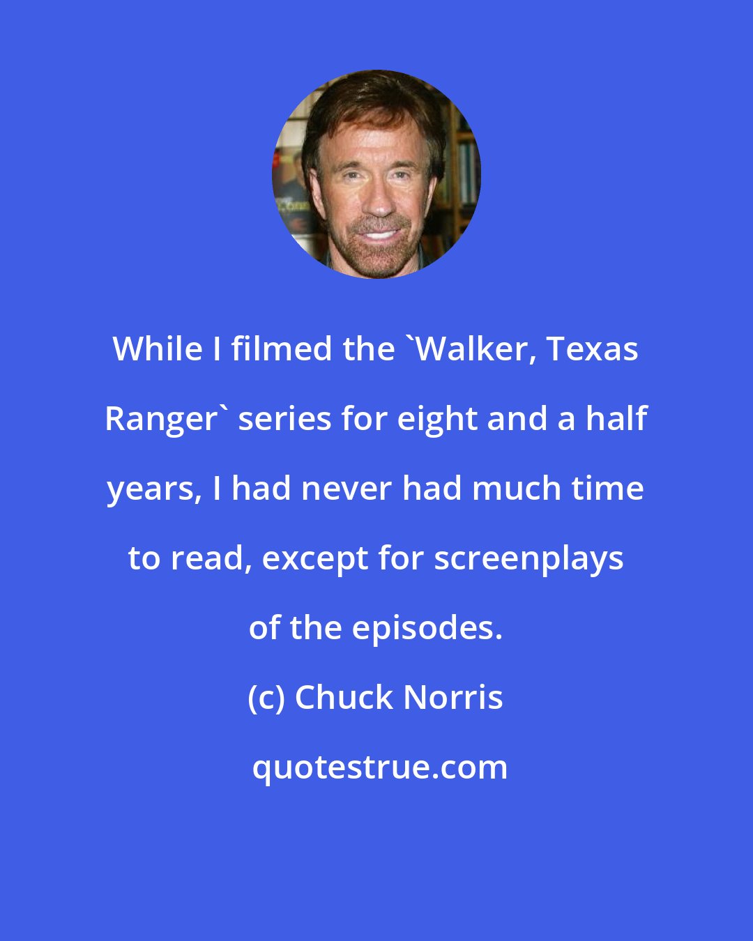 Chuck Norris: While I filmed the 'Walker, Texas Ranger' series for eight and a half years, I had never had much time to read, except for screenplays of the episodes.