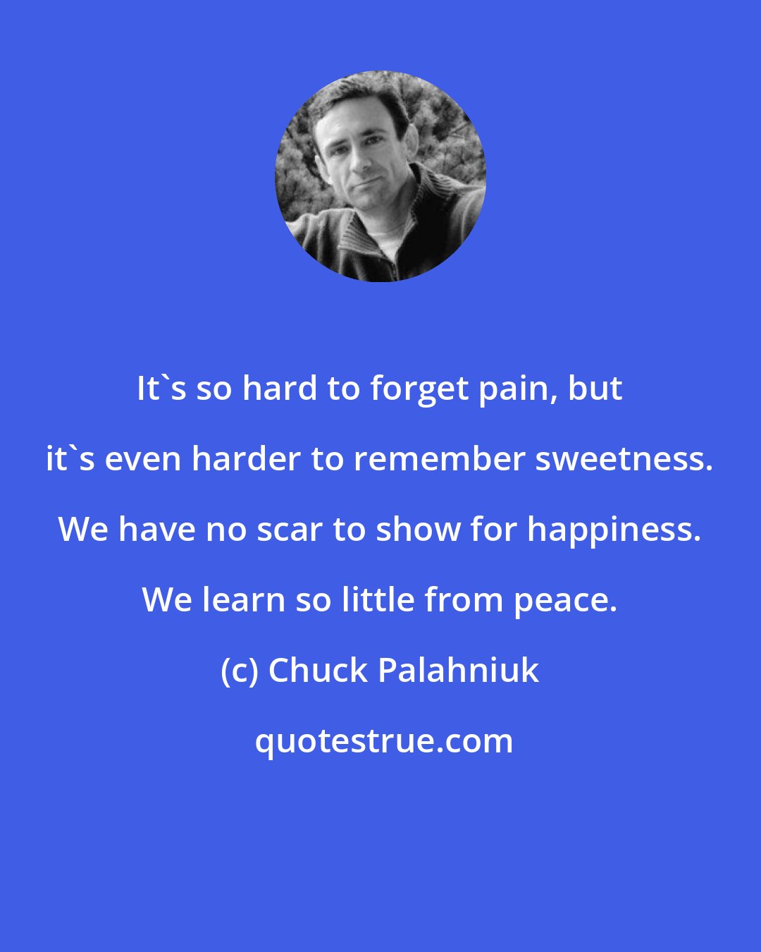 Chuck Palahniuk: It's so hard to forget pain, but it's even harder to remember sweetness. We have no scar to show for happiness. We learn so little from peace.