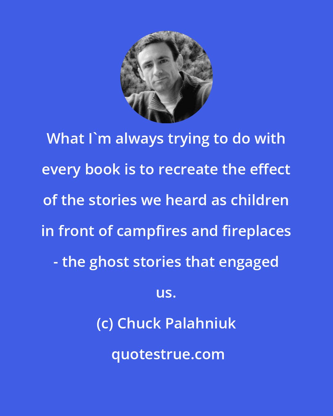 Chuck Palahniuk: What I'm always trying to do with every book is to recreate the effect of the stories we heard as children in front of campfires and fireplaces - the ghost stories that engaged us.