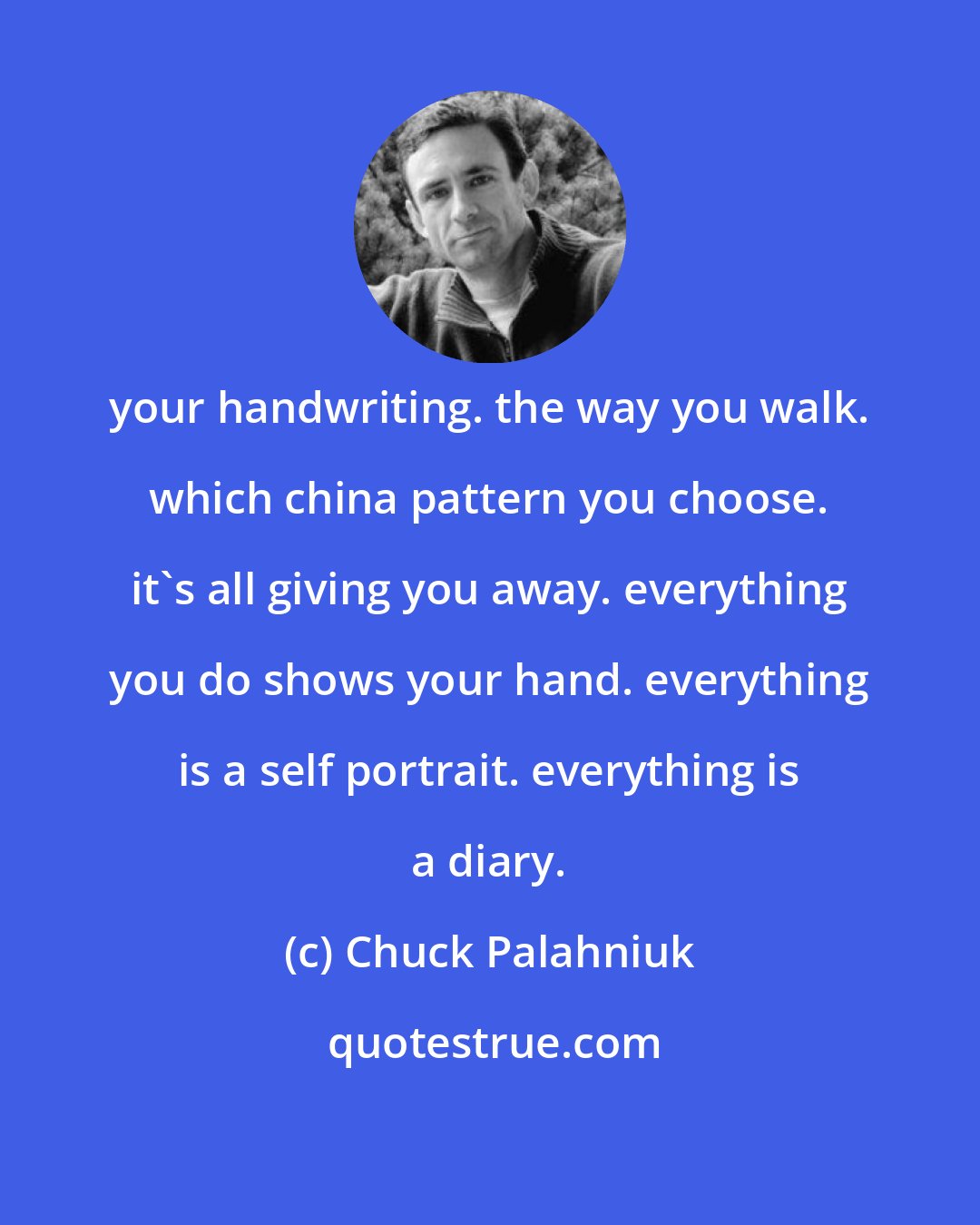 Chuck Palahniuk: your handwriting. the way you walk. which china pattern you choose. it's all giving you away. everything you do shows your hand. everything is a self portrait. everything is a diary.