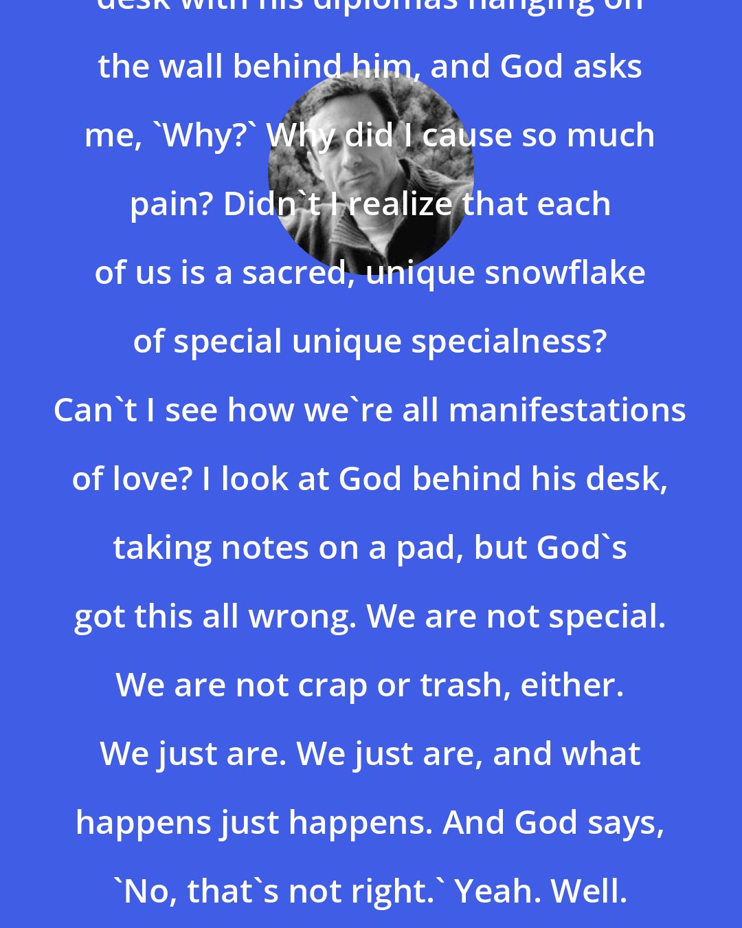 Chuck Palahniuk: I've met God across his long walnut desk with his diplomas hanging on the wall behind him, and God asks me, 'Why?' Why did I cause so much pain? Didn't I realize that each of us is a sacred, unique snowflake of special unique specialness? Can't I see how we're all manifestations of love? I look at God behind his desk, taking notes on a pad, but God's got this all wrong. We are not special. We are not crap or trash, either. We just are. We just are, and what happens just happens. And God says, 'No, that's not right.' Yeah. Well. Whatever. You can't teach God anything.