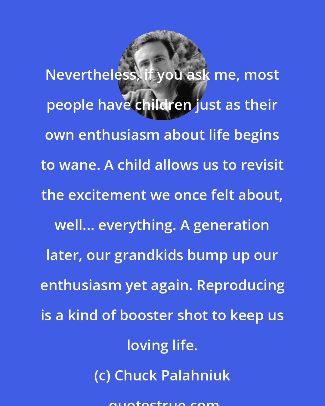Chuck Palahniuk: Nevertheless, if you ask me, most people have children just as their own enthusiasm about life begins to wane. A child allows us to revisit the excitement we once felt about, well... everything. A generation later, our grandkids bump up our enthusiasm yet again. Reproducing is a kind of booster shot to keep us loving life.