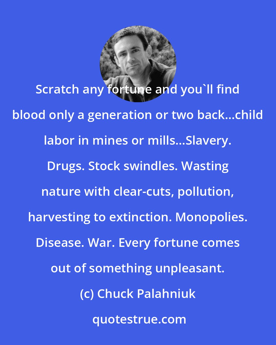 Chuck Palahniuk: Scratch any fortune and you'll find blood only a generation or two back...child labor in mines or mills...Slavery. Drugs. Stock swindles. Wasting nature with clear-cuts, pollution, harvesting to extinction. Monopolies. Disease. War. Every fortune comes out of something unpleasant.