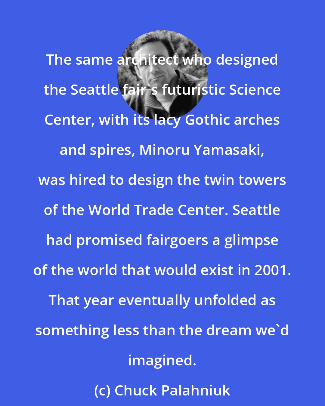 Chuck Palahniuk: The same architect who designed the Seattle fair's futuristic Science Center, with its lacy Gothic arches and spires, Minoru Yamasaki, was hired to design the twin towers of the World Trade Center. Seattle had promised fairgoers a glimpse of the world that would exist in 2001. That year eventually unfolded as something less than the dream we'd imagined.