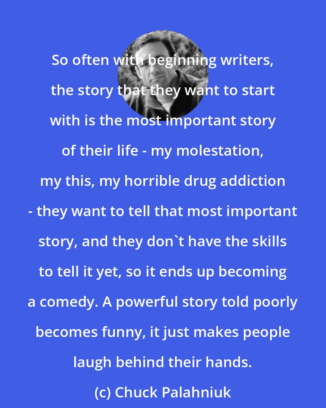 Chuck Palahniuk: So often with beginning writers, the story that they want to start with is the most important story of their life - my molestation, my this, my horrible drug addiction - they want to tell that most important story, and they don't have the skills to tell it yet, so it ends up becoming a comedy. A powerful story told poorly becomes funny, it just makes people laugh behind their hands.