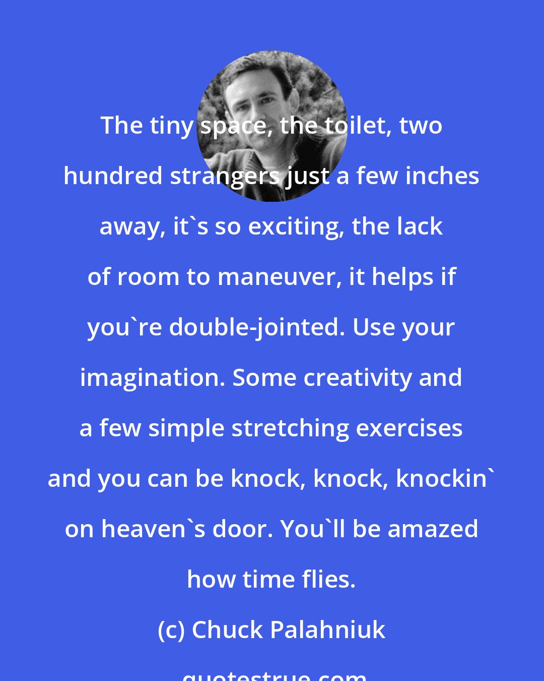 Chuck Palahniuk: The tiny space, the toilet, two hundred strangers just a few inches away, it's so exciting, the lack of room to maneuver, it helps if you're double-jointed. Use your imagination. Some creativity and a few simple stretching exercises and you can be knock, knock, knockin' on heaven's door. You'll be amazed how time flies.