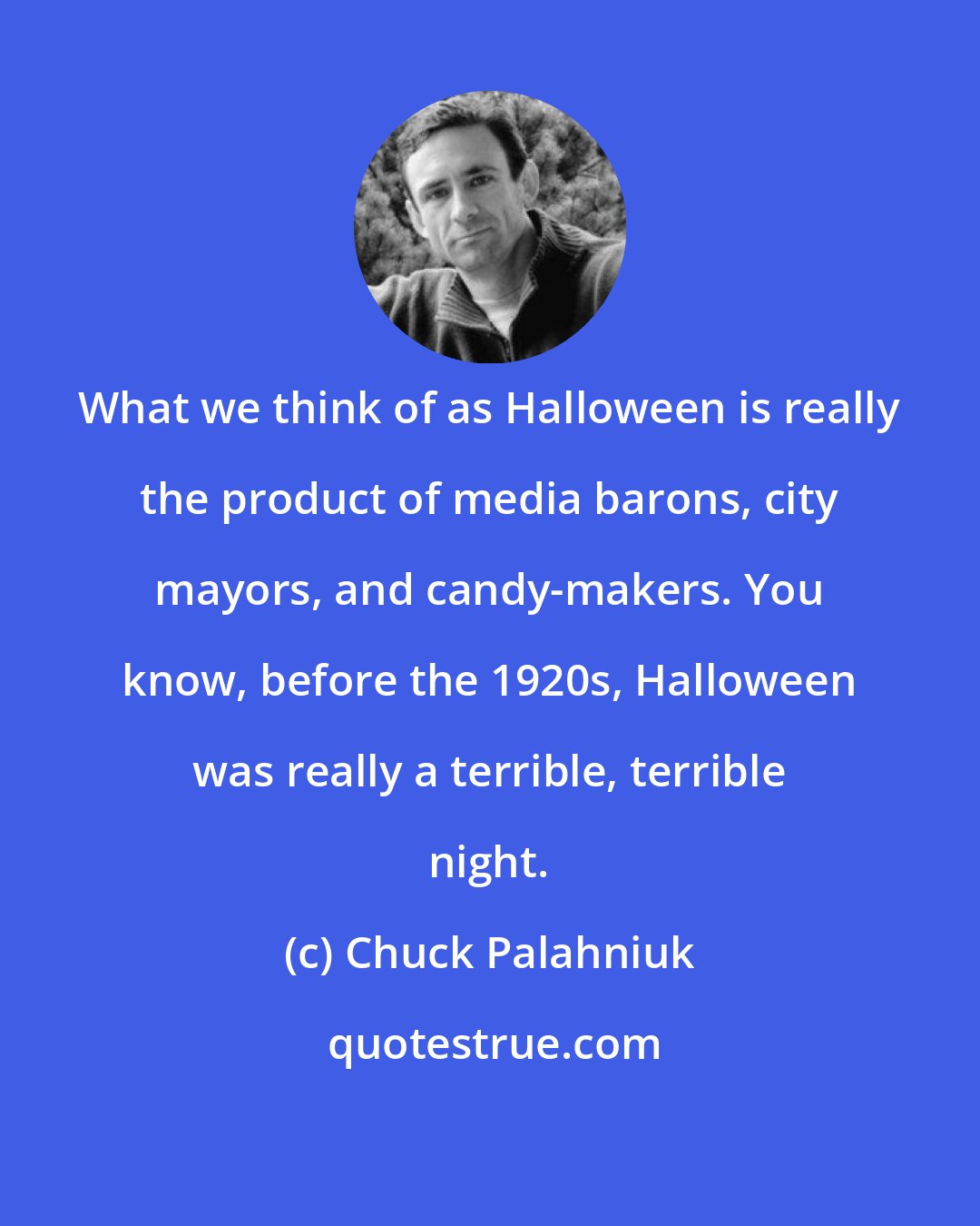 Chuck Palahniuk: What we think of as Halloween is really the product of media barons, city mayors, and candy-makers. You know, before the 1920s, Halloween was really a terrible, terrible night.