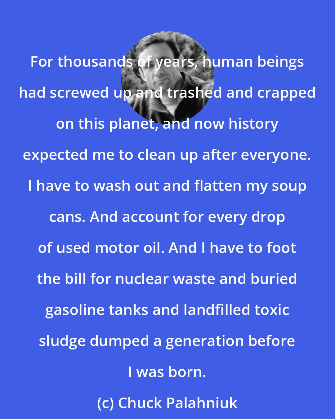 Chuck Palahniuk: For thousands of years, human beings had screwed up and trashed and crapped on this planet, and now history expected me to clean up after everyone. I have to wash out and flatten my soup cans. And account for every drop of used motor oil. And I have to foot the bill for nuclear waste and buried gasoline tanks and landfilled toxic sludge dumped a generation before I was born.