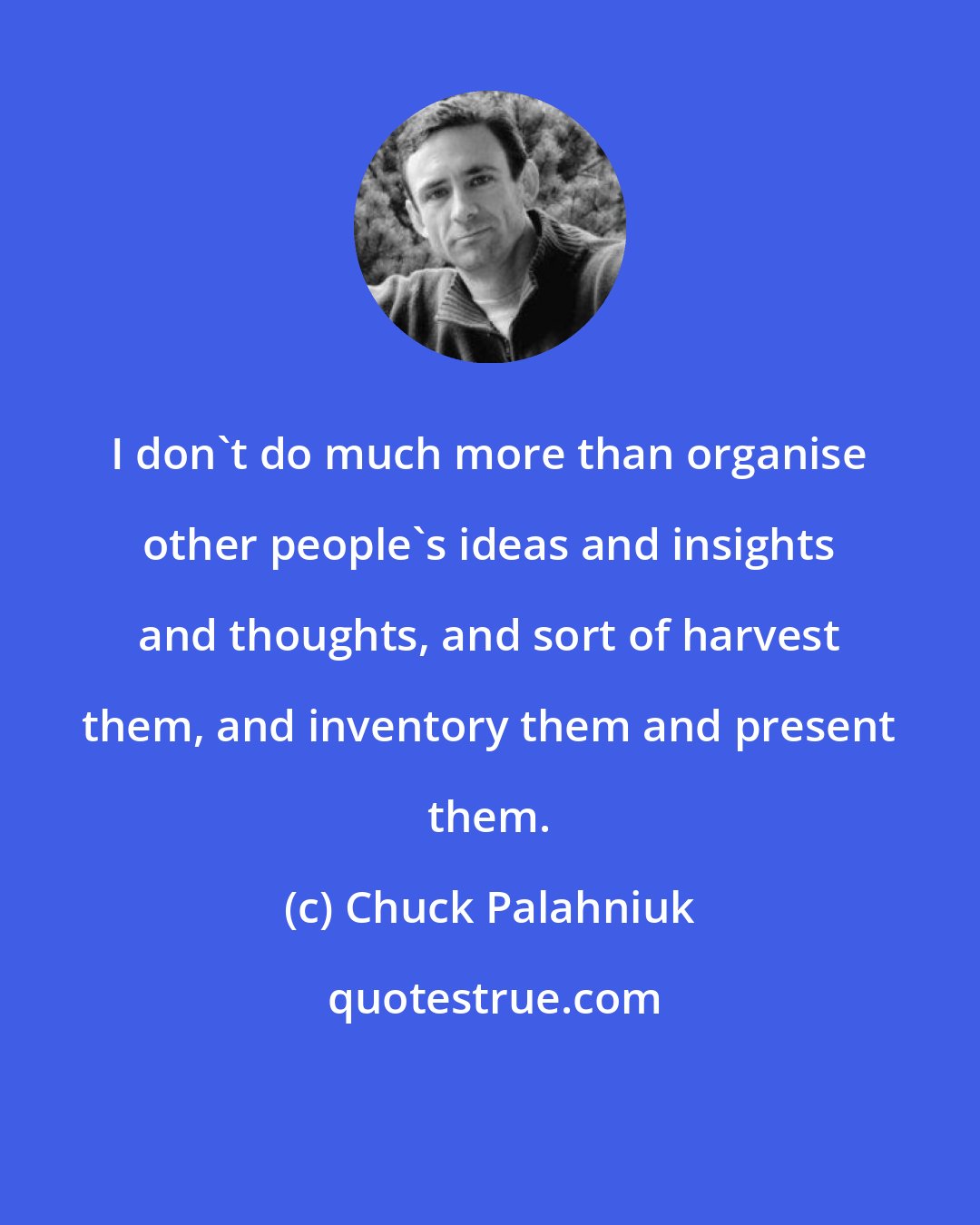 Chuck Palahniuk: I don't do much more than organise other people's ideas and insights and thoughts, and sort of harvest them, and inventory them and present them.