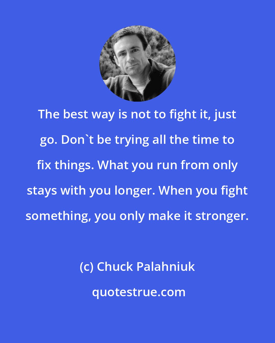 Chuck Palahniuk: The best way is not to fight it, just go. Don't be trying all the time to fix things. What you run from only stays with you longer. When you fight something, you only make it stronger.