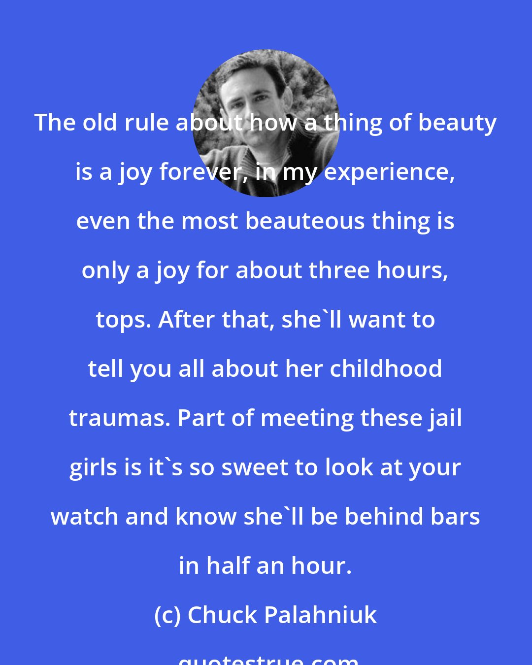 Chuck Palahniuk: The old rule about how a thing of beauty is a joy forever, in my experience, even the most beauteous thing is only a joy for about three hours, tops. After that, she'll want to tell you all about her childhood traumas. Part of meeting these jail girls is it's so sweet to look at your watch and know she'll be behind bars in half an hour.