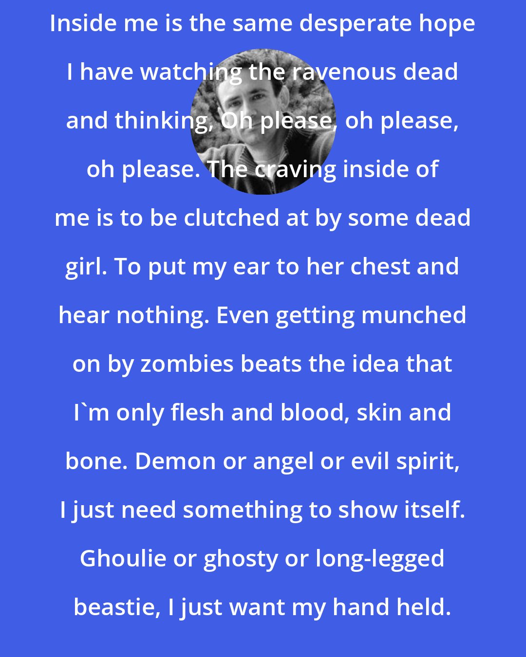 Chuck Palahniuk: Inside me is the same desperate hope I have watching the ravenous dead and thinking, Oh please, oh please, oh please. The craving inside of me is to be clutched at by some dead girl. To put my ear to her chest and hear nothing. Even getting munched on by zombies beats the idea that I'm only flesh and blood, skin and bone. Demon or angel or evil spirit, I just need something to show itself. Ghoulie or ghosty or long-legged beastie, I just want my hand held.