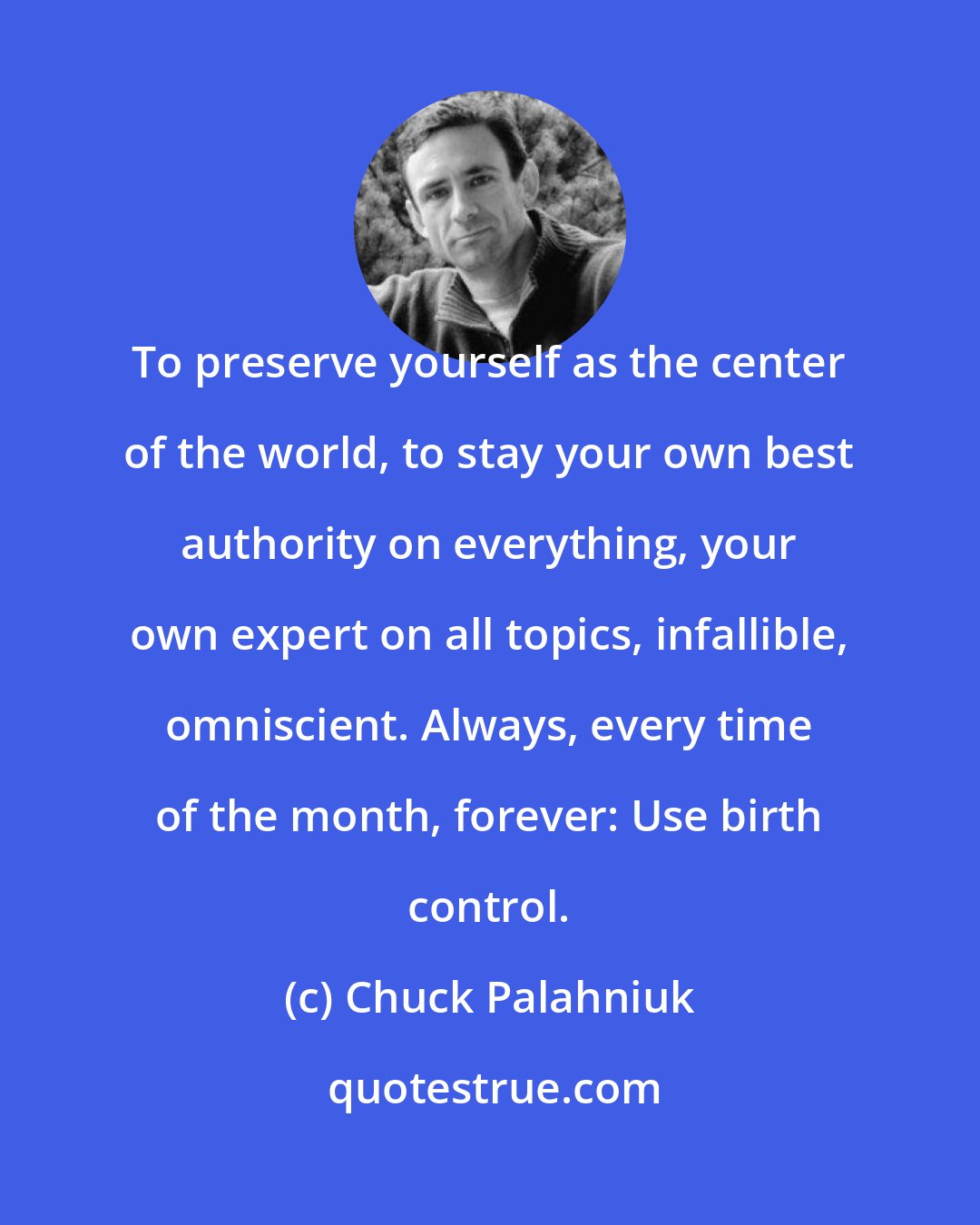 Chuck Palahniuk: To preserve yourself as the center of the world, to stay your own best authority on everything, your own expert on all topics, infallible, omniscient. Always, every time of the month, forever: Use birth control.
