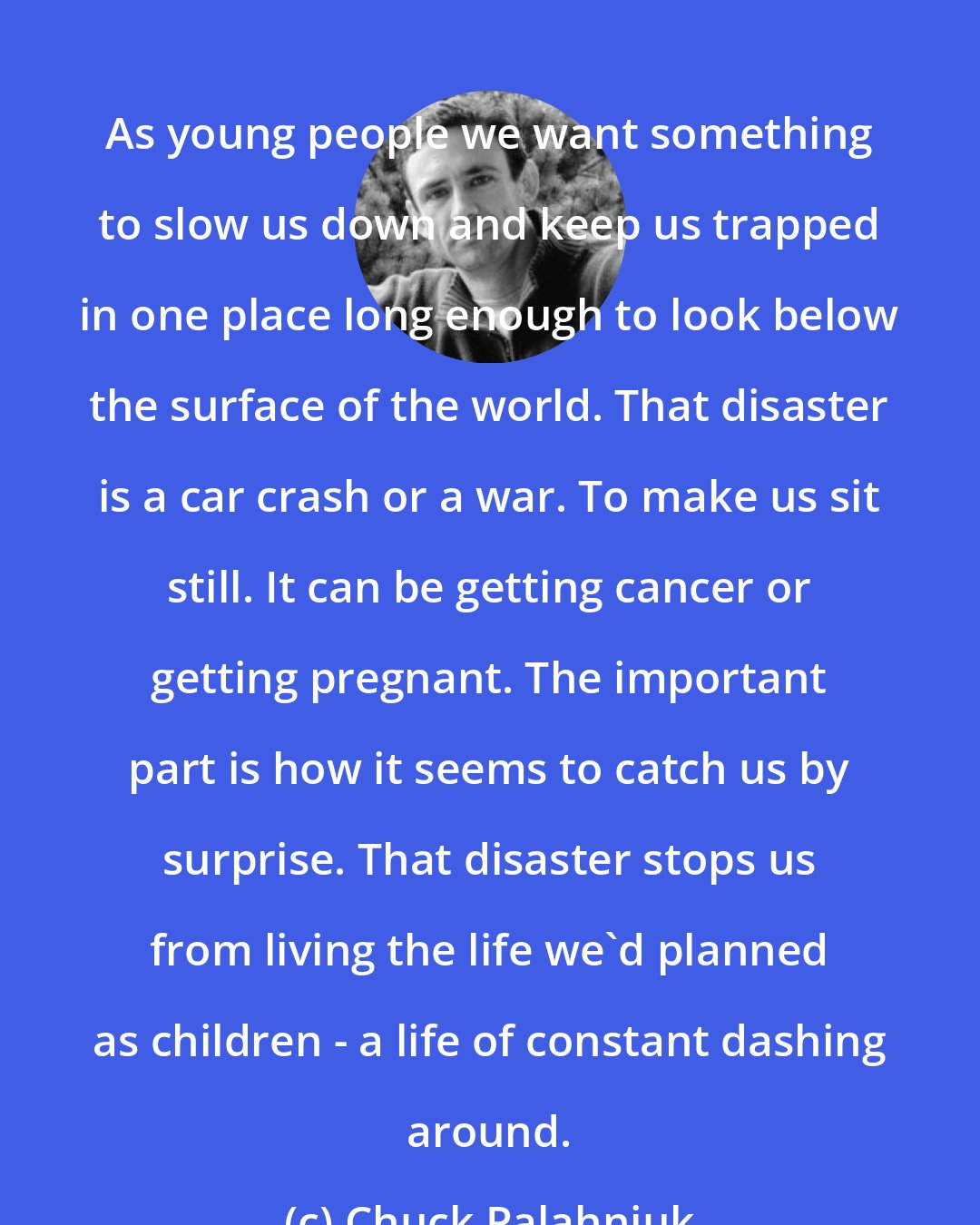 Chuck Palahniuk: As young people we want something to slow us down and keep us trapped in one place long enough to look below the surface of the world. That disaster is a car crash or a war. To make us sit still. It can be getting cancer or getting pregnant. The important part is how it seems to catch us by surprise. That disaster stops us from living the life we'd planned as children - a life of constant dashing around.