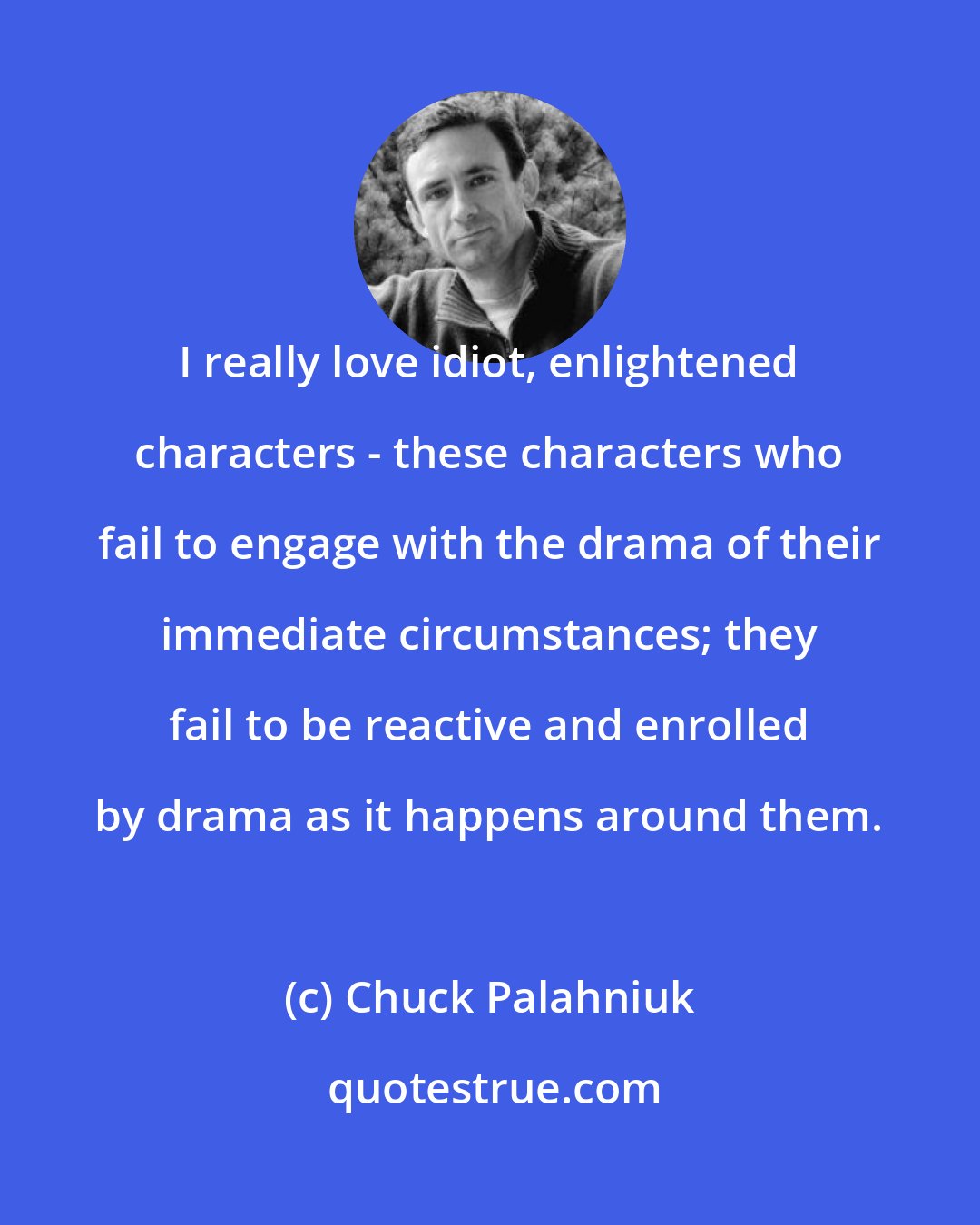 Chuck Palahniuk: I really love idiot, enlightened characters - these characters who fail to engage with the drama of their immediate circumstances; they fail to be reactive and enrolled by drama as it happens around them.