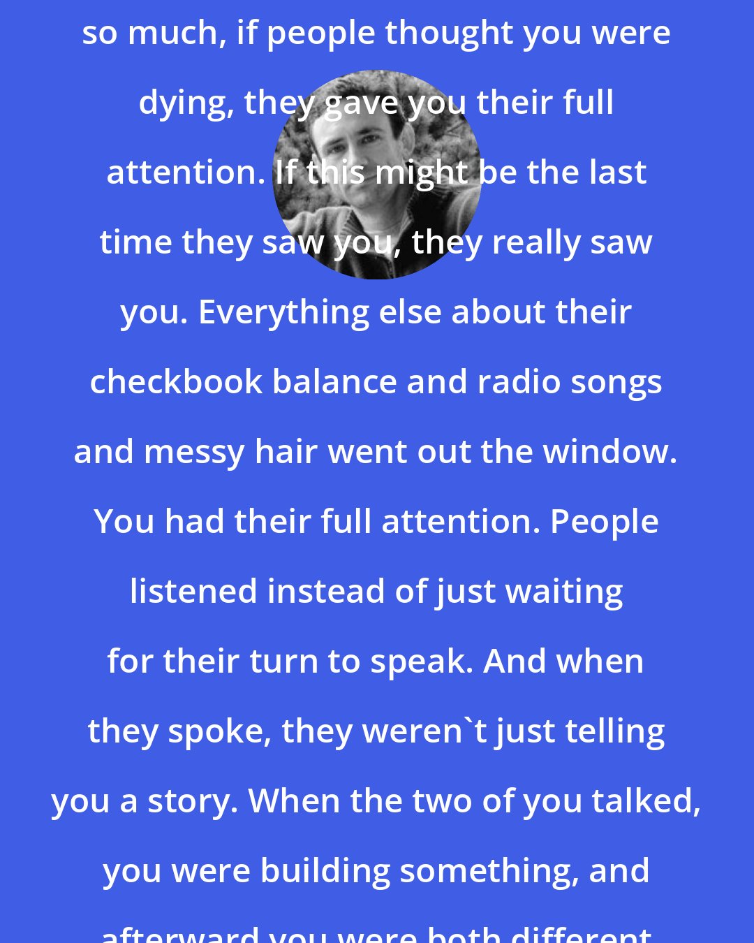 Chuck Palahniuk: This is why I loved the support groups so much, if people thought you were dying, they gave you their full attention. If this might be the last time they saw you, they really saw you. Everything else about their checkbook balance and radio songs and messy hair went out the window. You had their full attention. People listened instead of just waiting for their turn to speak. And when they spoke, they weren't just telling you a story. When the two of you talked, you were building something, and afterward you were both different than before.