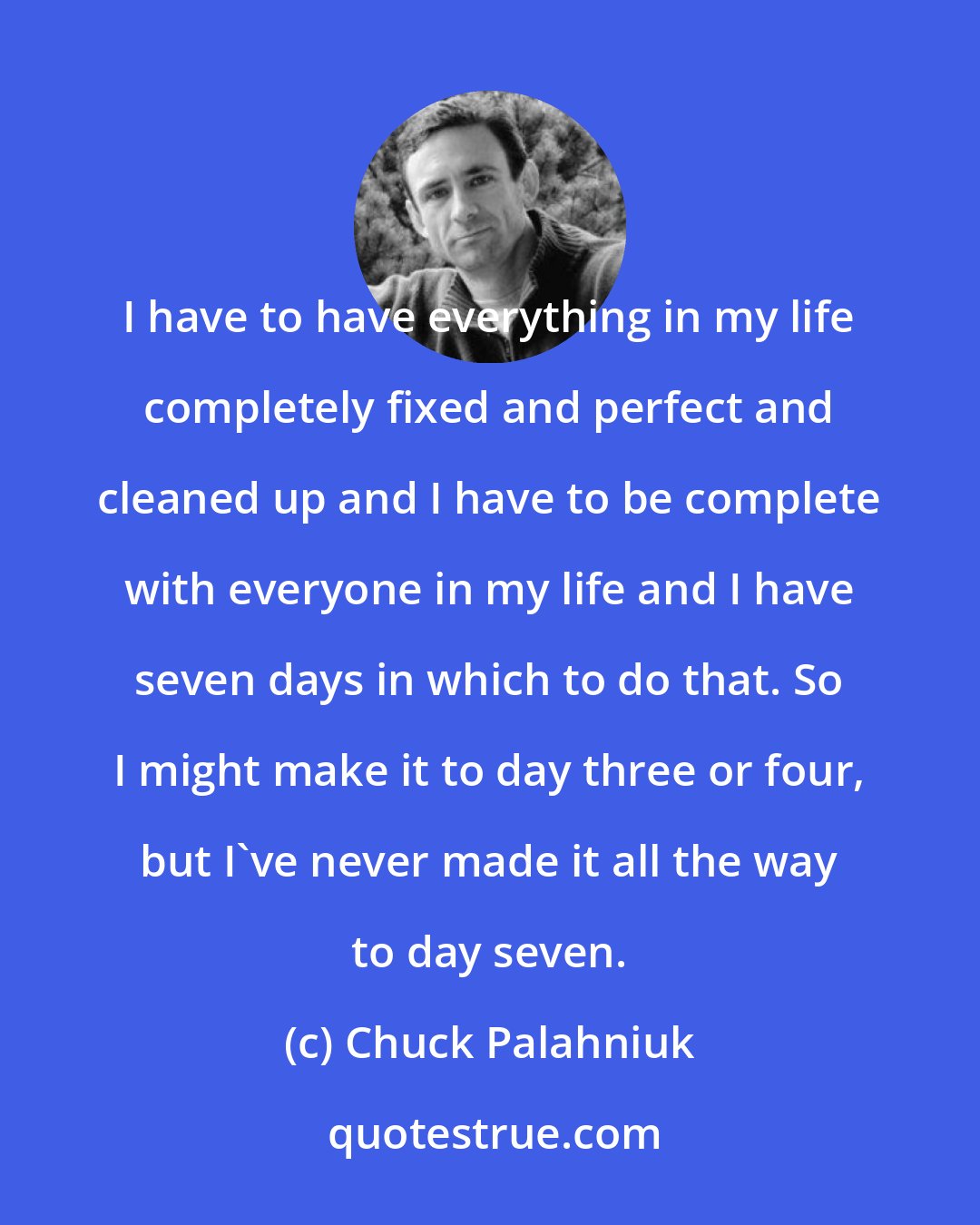 Chuck Palahniuk: I have to have everything in my life completely fixed and perfect and cleaned up and I have to be complete with everyone in my life and I have seven days in which to do that. So I might make it to day three or four, but I've never made it all the way to day seven.