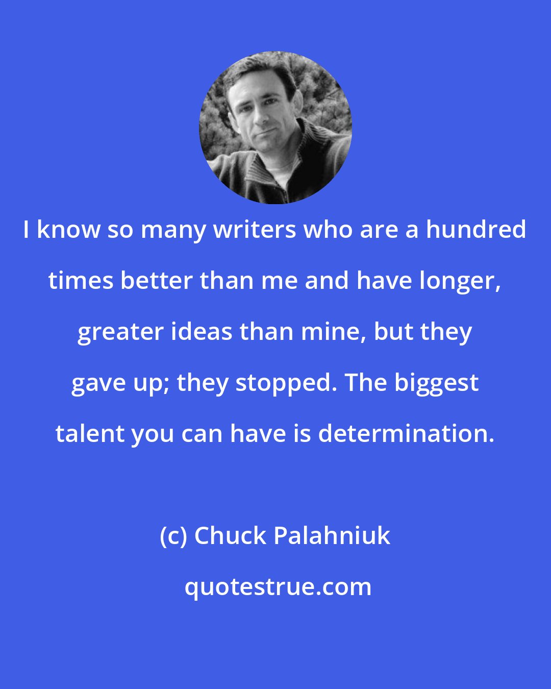 Chuck Palahniuk: I know so many writers who are a hundred times better than me and have longer, greater ideas than mine, but they gave up; they stopped. The biggest talent you can have is determination.