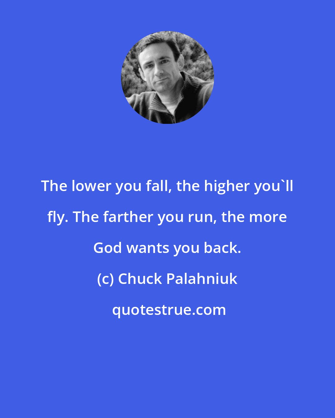 Chuck Palahniuk: The lower you fall, the higher you'll fly. The farther you run, the more God wants you back.