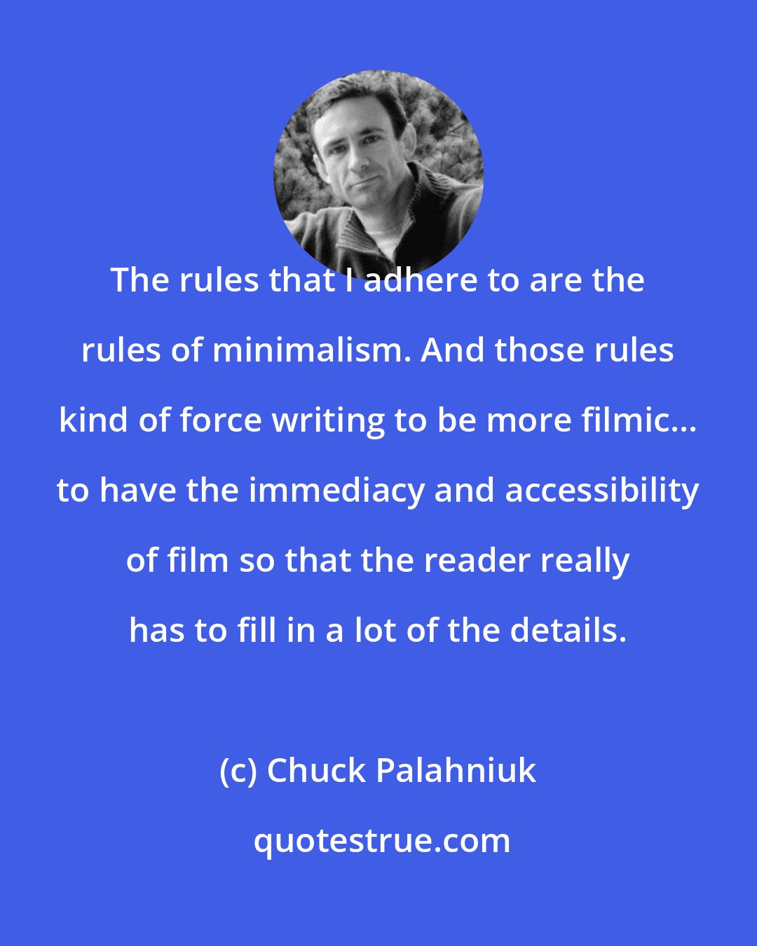 Chuck Palahniuk: The rules that I adhere to are the rules of minimalism. And those rules kind of force writing to be more filmic... to have the immediacy and accessibility of film so that the reader really has to fill in a lot of the details.