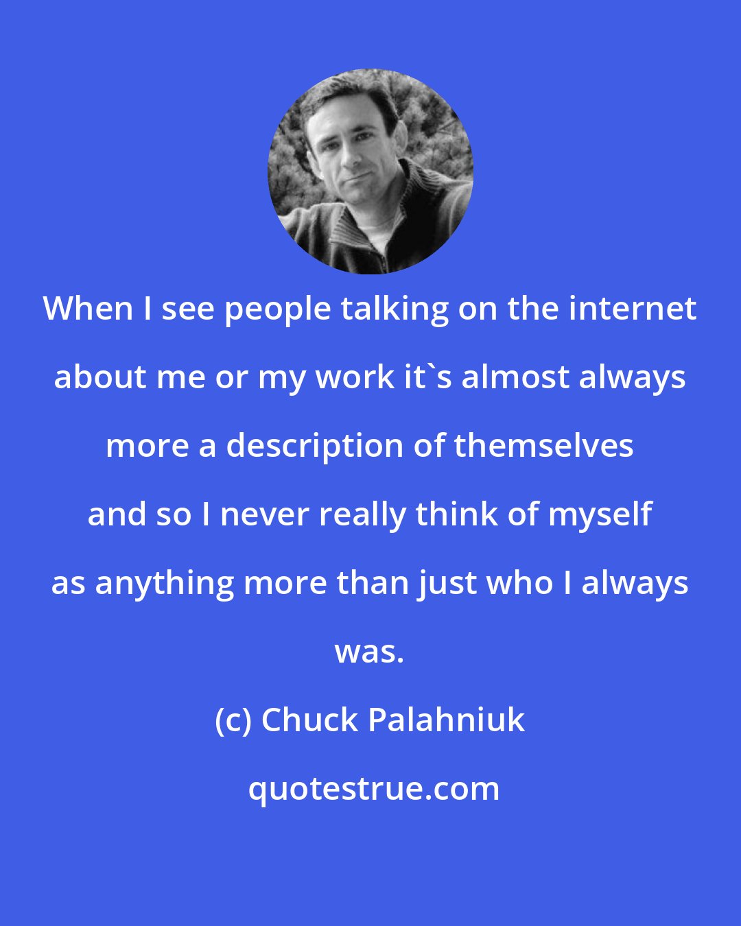 Chuck Palahniuk: When I see people talking on the internet about me or my work it's almost always more a description of themselves and so I never really think of myself as anything more than just who I always was.