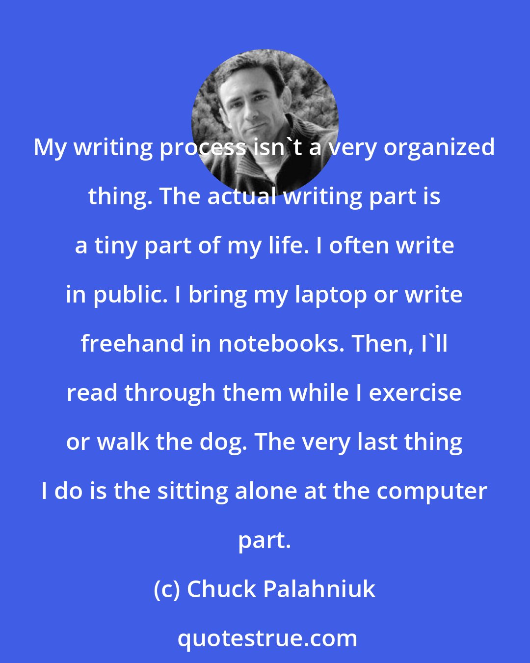 Chuck Palahniuk: My writing process isn't a very organized thing. The actual writing part is a tiny part of my life. I often write in public. I bring my laptop or write freehand in notebooks. Then, I'll read through them while I exercise or walk the dog. The very last thing I do is the sitting alone at the computer part.