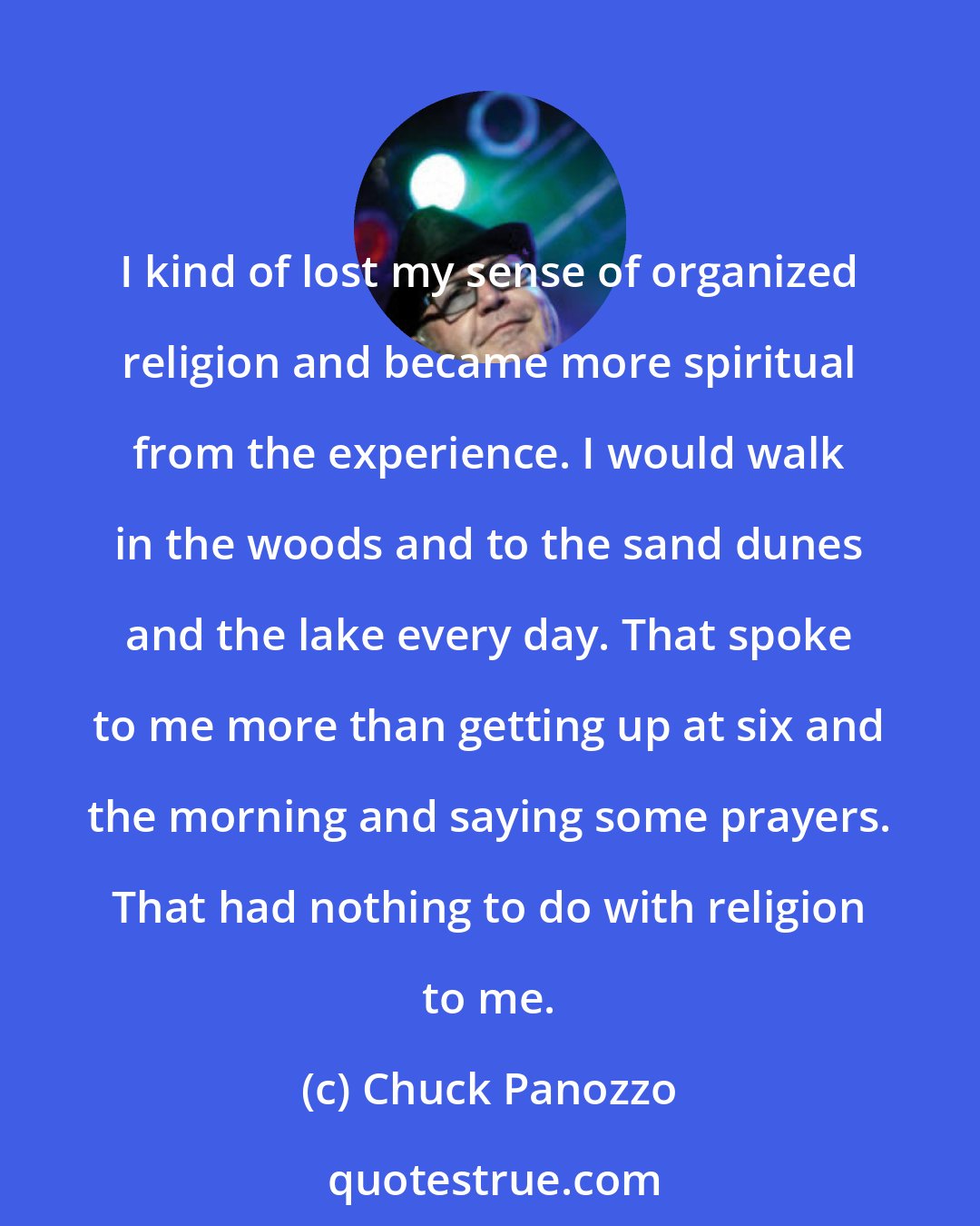 Chuck Panozzo: I kind of lost my sense of organized religion and became more spiritual from the experience. I would walk in the woods and to the sand dunes and the lake every day. That spoke to me more than getting up at six and the morning and saying some prayers. That had nothing to do with religion to me.