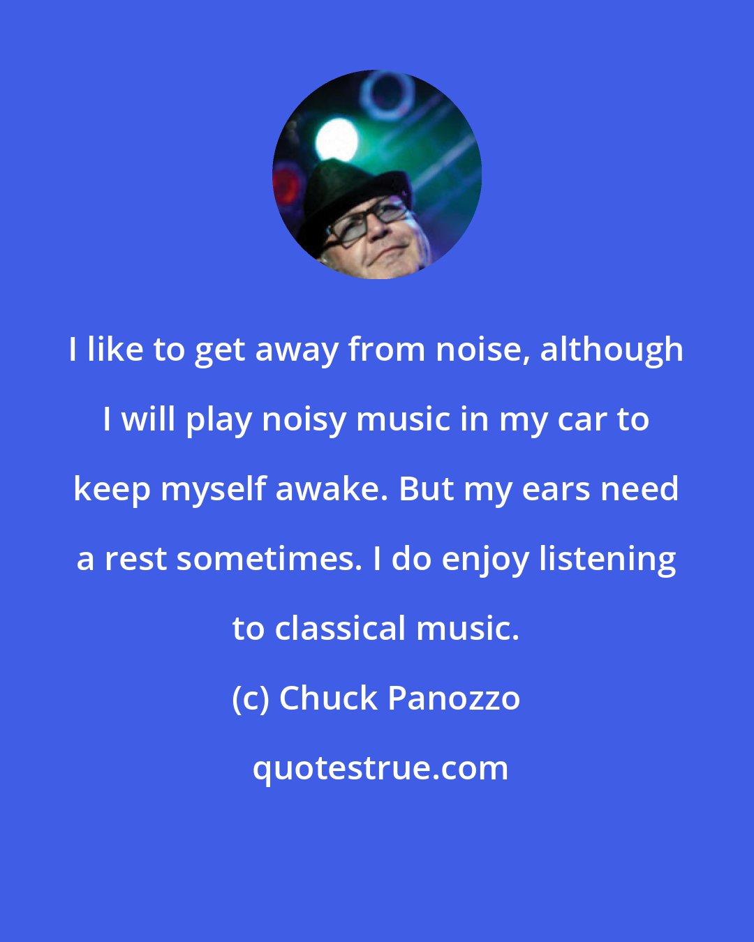 Chuck Panozzo: I like to get away from noise, although I will play noisy music in my car to keep myself awake. But my ears need a rest sometimes. I do enjoy listening to classical music.