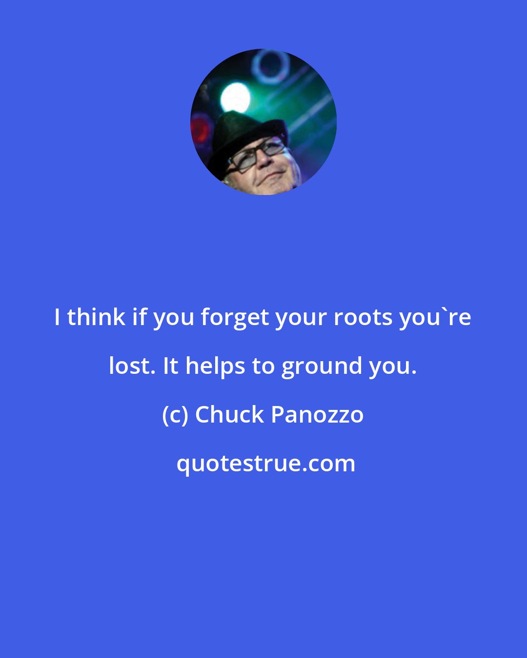 Chuck Panozzo: I think if you forget your roots you're lost. It helps to ground you.