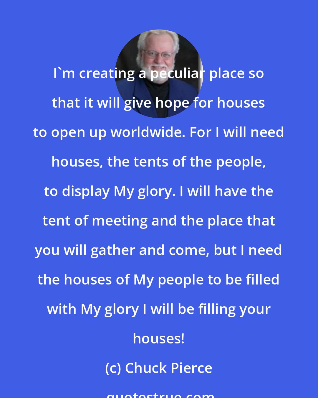 Chuck Pierce: I'm creating a peculiar place so that it will give hope for houses to open up worldwide. For I will need houses, the tents of the people, to display My glory. I will have the tent of meeting and the place that you will gather and come, but I need the houses of My people to be filled with My glory I will be filling your houses!