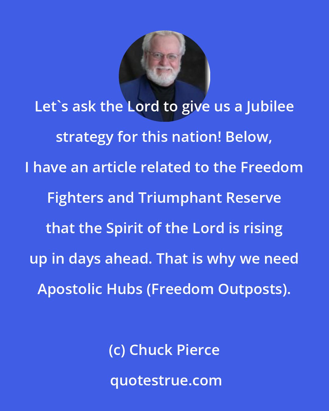 Chuck Pierce: Let's ask the Lord to give us a Jubilee strategy for this nation! Below, I have an article related to the Freedom Fighters and Triumphant Reserve that the Spirit of the Lord is rising up in days ahead. That is why we need Apostolic Hubs (Freedom Outposts).