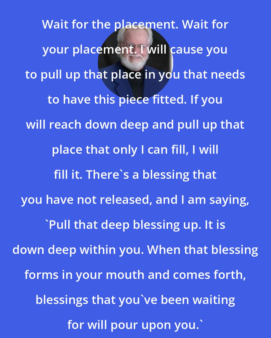 Chuck Pierce: Wait for the placement. Wait for your placement. I will cause you to pull up that place in you that needs to have this piece fitted. If you will reach down deep and pull up that place that only I can fill, I will fill it. There's a blessing that you have not released, and I am saying, 'Pull that deep blessing up. It is down deep within you. When that blessing forms in your mouth and comes forth, blessings that you've been waiting for will pour upon you.'