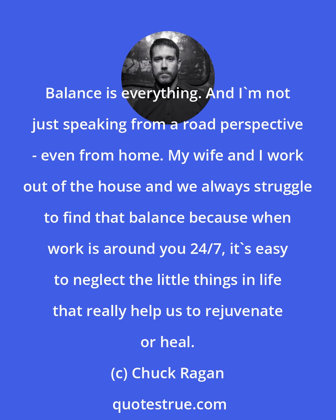 Chuck Ragan: Balance is everything. And I'm not just speaking from a road perspective - even from home. My wife and I work out of the house and we always struggle to find that balance because when work is around you 24/7, it's easy to neglect the little things in life that really help us to rejuvenate or heal.