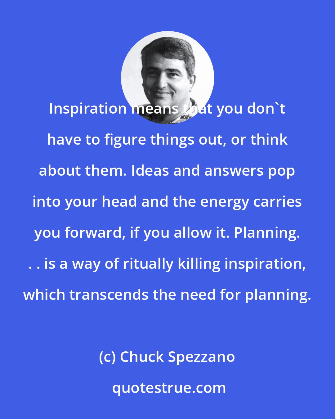 Chuck Spezzano: Inspiration means that you don't have to figure things out, or think about them. Ideas and answers pop into your head and the energy carries you forward, if you allow it. Planning. . . is a way of ritually killing inspiration, which transcends the need for planning.