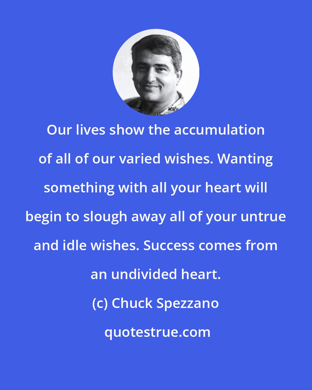 Chuck Spezzano: Our lives show the accumulation of all of our varied wishes. Wanting something with all your heart will begin to slough away all of your untrue and idle wishes. Success comes from an undivided heart.