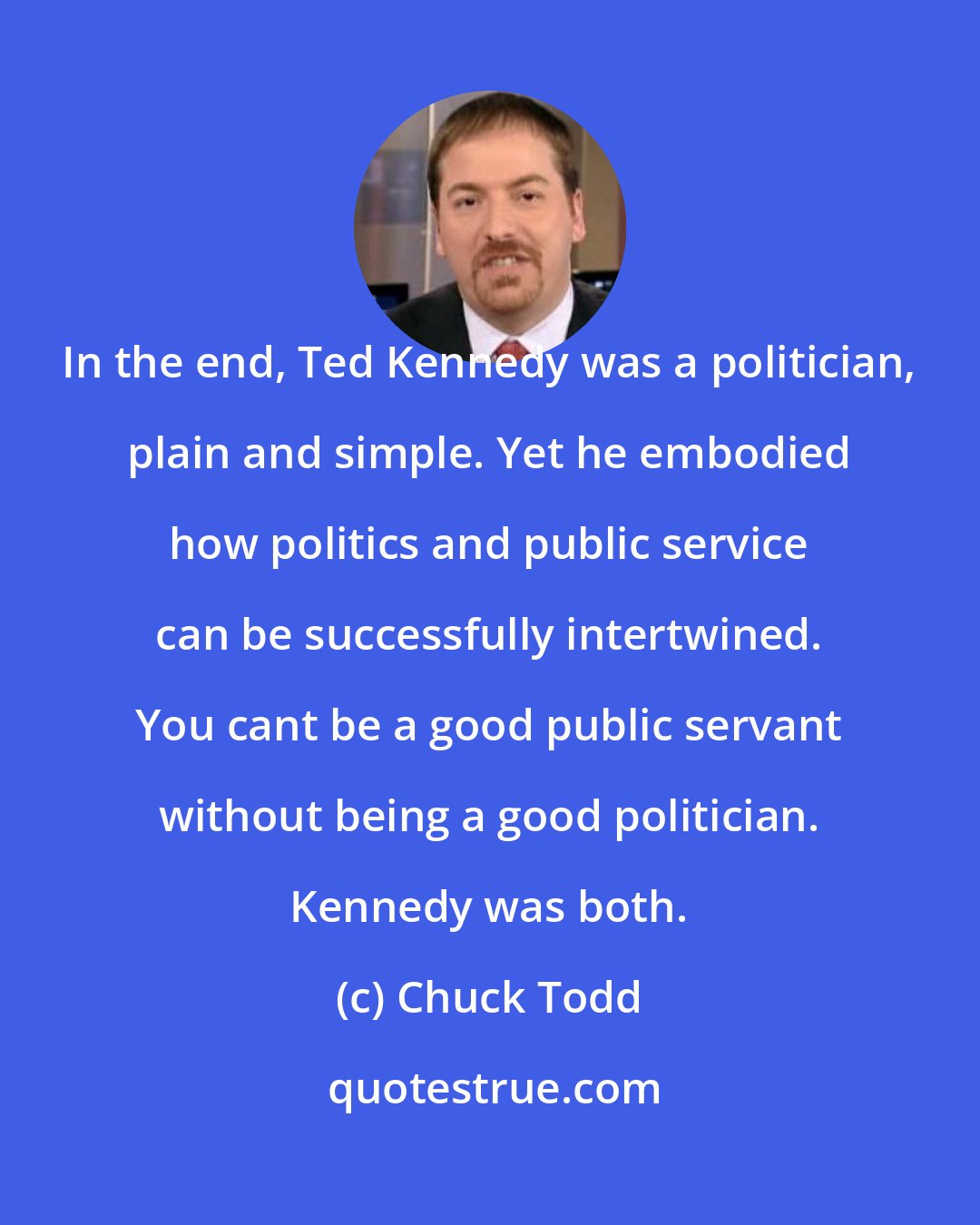 Chuck Todd: In the end, Ted Kennedy was a politician, plain and simple. Yet he embodied how politics and public service can be successfully intertwined. You cant be a good public servant without being a good politician. Kennedy was both.