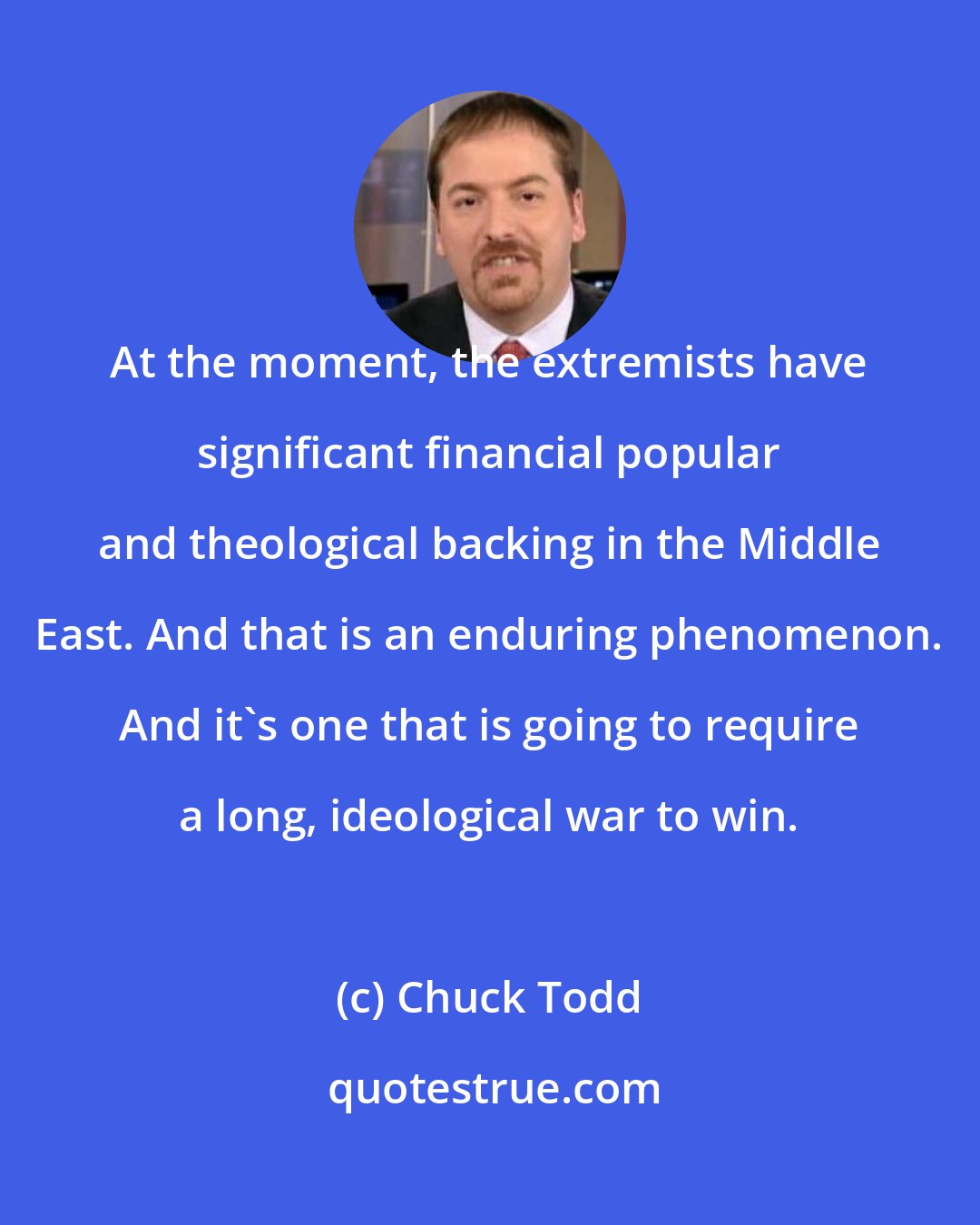 Chuck Todd: At the moment, the extremists have significant financial popular and theological backing in the Middle East. And that is an enduring phenomenon. And it's one that is going to require a long, ideological war to win.